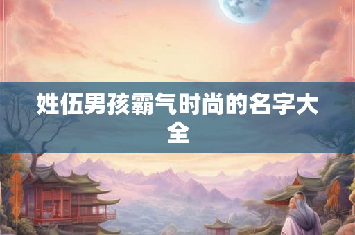 姓伍男孩霸气时尚的名字大全 姓伍男孩霸气时尚的名字大全