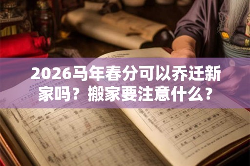 2026马年春分可以乔迁新家吗？搬家要注意什么？