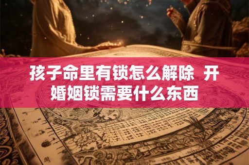 孩子命里有锁怎么解除 开婚姻锁需要什么东西 孩子命里有锁怎么解除 开婚姻锁需要什么东西