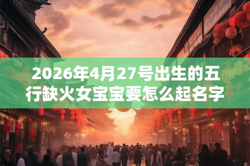 2026年4月27号出生的五行缺火女宝宝要怎么起名字 2026年4月27号出生的五行缺火女宝宝要怎么起名字