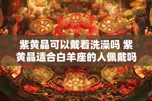 紫黄晶可以戴着洗澡吗 紫黄晶适合白羊座的人佩戴吗
