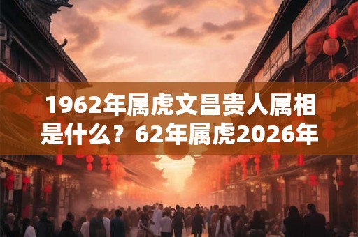 1962年属虎文昌贵人属相是什么?62年属虎2026年命好吗? 1962年属虎文昌贵人属相是什么?62年属虎2026年命好吗?