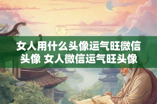 女人用什么头像运气旺微信头像 女人微信运气旺头像