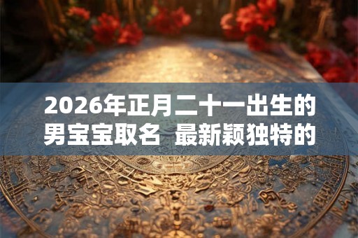 2026年正月二十一出生的男宝宝取名  最新颖独特的好名字