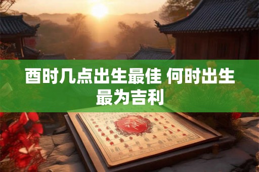 酉时几点出生最佳 何时出生最为吉利