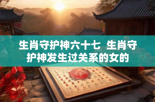 生肖守护神六十七 生肖守护神发生过关系的女的 生肖守护神六十七 生肖守护神发生过关系的女的