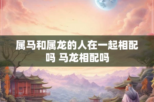 属马和属龙的人在一起相配吗 马龙相配吗