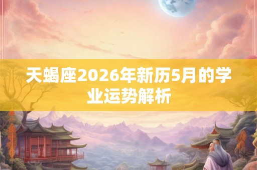 天蝎座2026年新历5月的学业运势解析 天蝎座2026年新历5月的学业运势解析