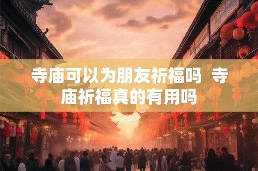 寺庙可以为朋友祈福吗  寺庙祈福真的有用吗