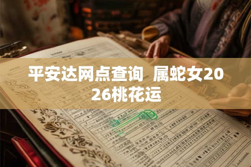 平安达网点查询 属蛇女2026桃花运 平安达网点查询 属蛇女2026桃花运