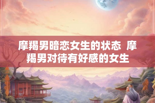 摩羯男暗恋女生的状态 摩羯男对待有好感的女生 摩羯男暗恋女生的状态 摩羯男对待有好感的女生