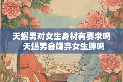 天蝎男对女生身材有要求吗 天蝎男会嫌弃女生胖吗 天蝎男对女生身材有要求吗 天蝎男会嫌弃女生胖吗