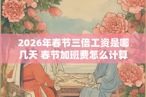 2026年春节三倍工资是哪几天 春节加班费怎么计算 2026年春节三倍工资是哪几天 春节加班费怎么计算