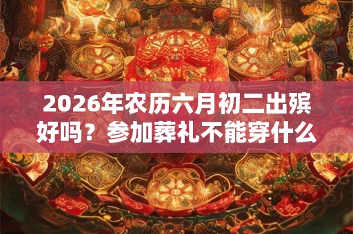 2026年农历六月初二出殡好吗？参加葬礼不能穿什么衣服？