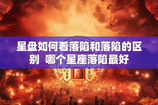 星盘如何看落陷和落陷的区别 哪个星座落陷最好 星盘如何看落陷和落陷的区别 哪个星座落陷最好