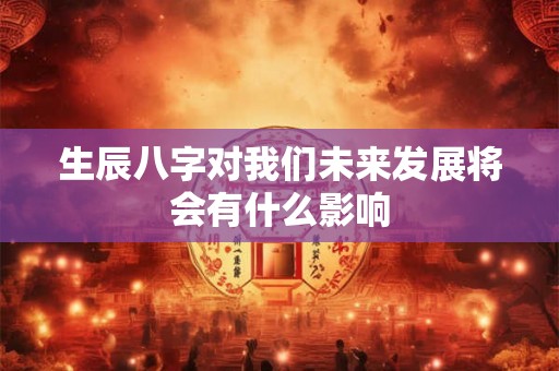 生辰八字对我们未来发展将会有什么影响 生辰八字对我们未来发展将会有什么影响
