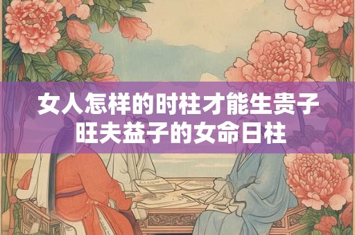 女人怎样的时柱才能生贵子 旺夫益子的女命日柱 女人怎样的时柱才能生贵子 旺夫益子的女命日柱