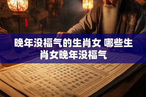 晚年没福气的生肖女 哪些生肖女晚年没福气