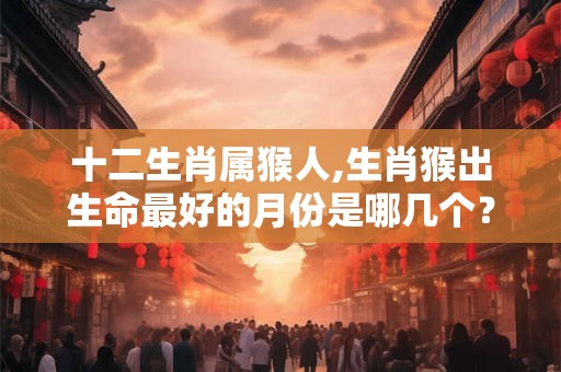 十二生肖属猴人,生肖猴出生命最好的月份是哪几个？
