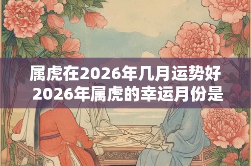属虎在2026年几月运势好 2026年属虎的幸运月份是哪个 属虎在2026年几月运势好 2026年属虎的幸运月份是哪个