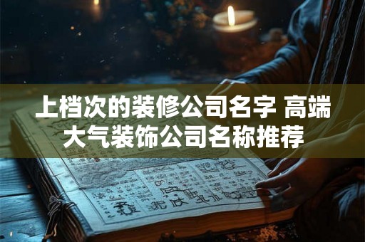 上档次的装修公司名字 高端大气装饰公司名称推荐