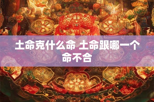土命克什么命 土命跟哪一个命不合 土命克什么命 土命跟哪一个命不合