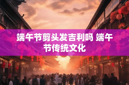 端午节剪头发吉利吗 端午节传统文化 端午节剪头发吉利吗 端午节传统文化
