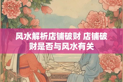 风水解析店铺破财 店铺破财是否与风水有关 风水解析店铺破财 店铺破财是否与风水有关