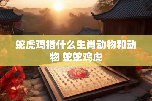 蛇虎鸡指什么生肖动物和动物 蛇蛇鸡虎