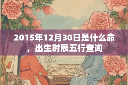 2015年12月30日是什么命,出生时辰五行查询 2015年12月30日是什么命,出生时辰五行查询