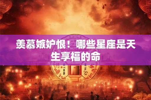 羡慕嫉妒恨！哪些星座是天生享福的命