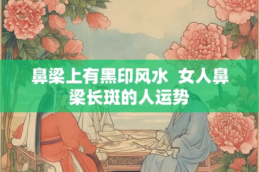 鼻梁上有黑印风水 女人鼻梁长斑的人运势 鼻梁上有黑印风水 女人鼻梁长斑的人运势