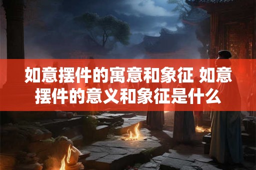 如意摆件的寓意和象征 如意摆件的意义和象征是什么 如意摆件的寓意和象征 如意摆件的意义和象征是什么