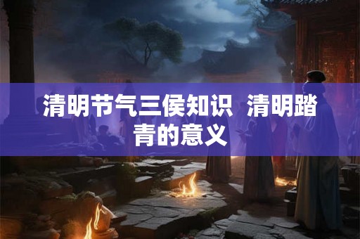 清明节气三侯知识 清明踏青的意义 清明节气三侯知识 清明踏青的意义