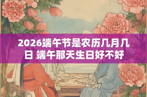 2026端午节是农历几月几日 端午那天生日好不好