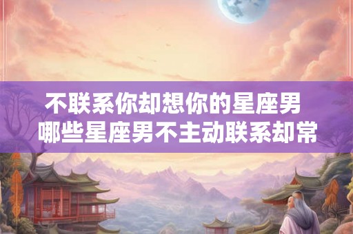 不联系你却想你的星座男 哪些星座男不主动联系却常常想念对方