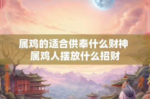 属鸡的适合供奉什么财神 属鸡人摆放什么招财