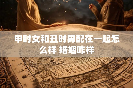 申时女和丑时男配在一起怎么样 婚姻咋样