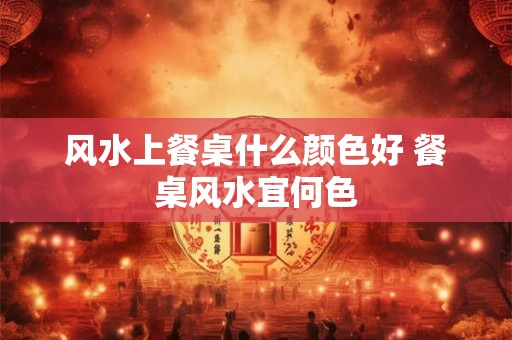风水上餐桌什么颜色好 餐桌风水宜何色