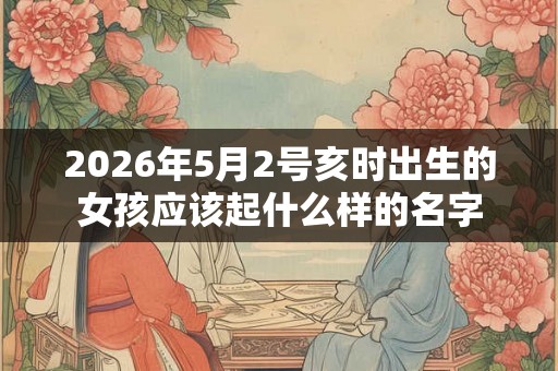 2026年5月2号亥时出生的女孩应该起什么样的名字