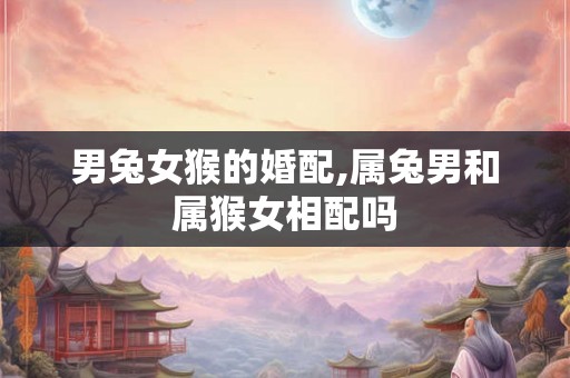 男兔女猴的婚配,属兔男和属猴女相配吗 男兔女猴的婚配,属兔男和属猴女相配吗