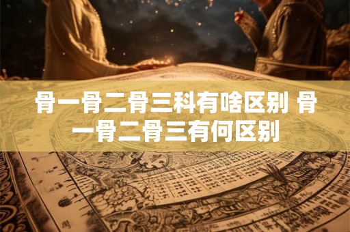 骨一骨二骨三科有啥区别 骨一骨二骨三有何区别