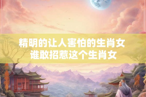 精明的让人害怕的生肖女 谁敢招惹这个生肖女 精明的让人害怕的生肖女 谁敢招惹这个生肖女