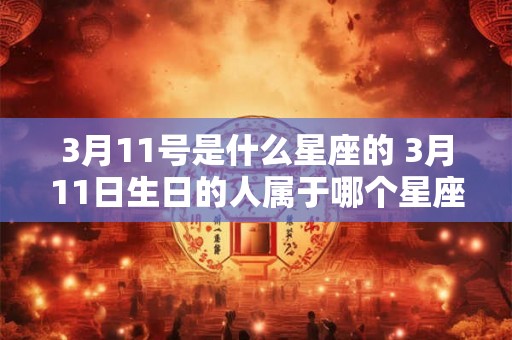 3月11号是什么星座的 3月11日生日的人属于哪个星座 3月11号是什么星座的 3月11日生日的人属于哪个星座