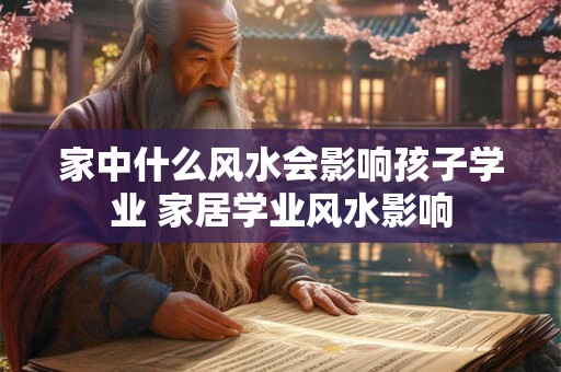 家中什么风水会影响孩子学业 家居学业风水影响