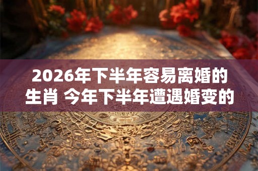 2026年下半年容易离婚的生肖 今年下半年遭遇婚变的属相 2026年下半年容易离婚的生肖 今年下半年遭遇婚变的属相