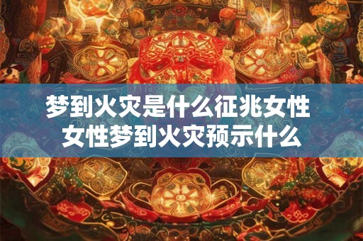 梦到火灾是什么征兆女性 女性梦到火灾预示什么 梦到火灾是什么征兆女性 女性梦到火灾预示什么