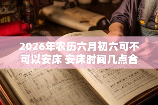 2026年农历六月初六可不可以安床 安床时间几点合适