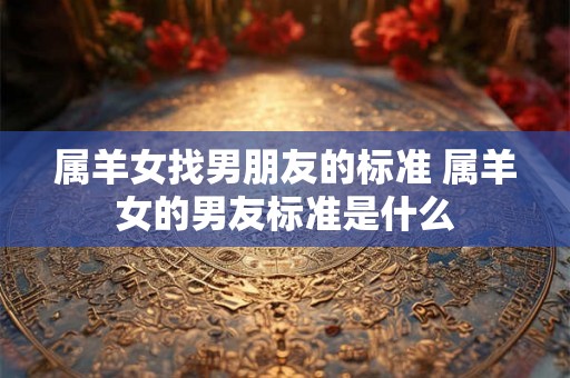 属羊女找男朋友的标准 属羊女的男友标准是什么