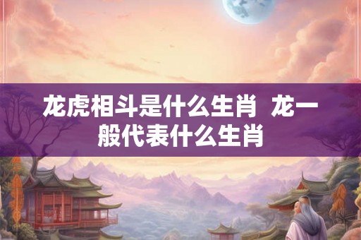 龙虎相斗是什么生肖  龙一般代表什么生肖